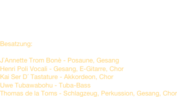 Spieldauer ca. 2 -3 Stunden

Preis auf Verhandlungsbasis


Besatzung:

J`Annette Trom Bonè - Posaune, Gesang Henri Poli Vocali - Gesang, E-Gitarre, Chor Kai Ser D´ Tastature - Akkordeon, Chor Uwe Tubawabohu - Tuba-Bass Thomas de la Toms - Schlagzeug, Perkussion, Gesang, Chor